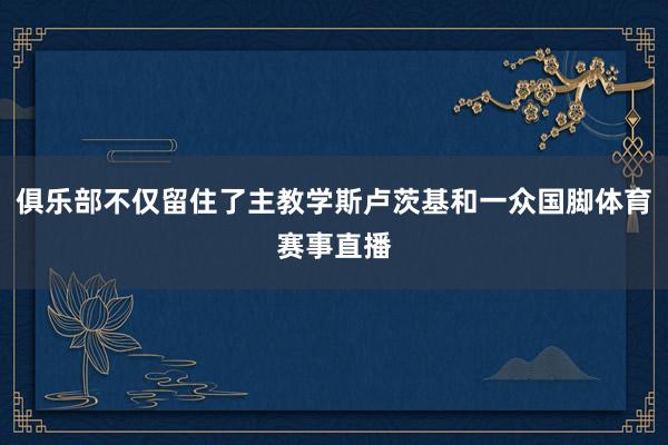 俱乐部不仅留住了主教学斯卢茨基和一众国脚体育赛事直播