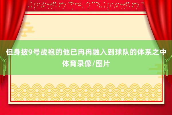 但身披9号战袍的他已冉冉融入到球队的体系之中体育录像/图片