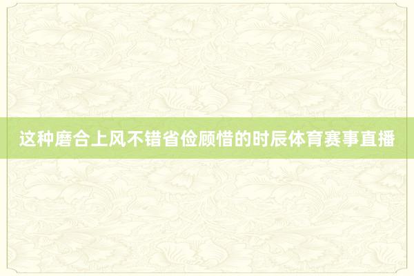 这种磨合上风不错省俭顾惜的时辰体育赛事直播