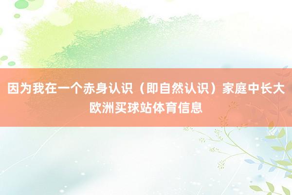 因为我在一个赤身认识（即自然认识）家庭中长大欧洲买球站体育信息