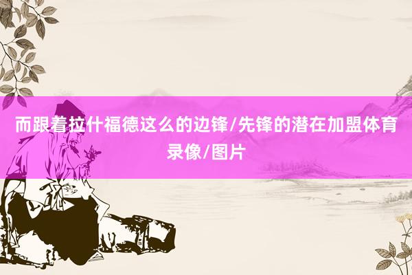 而跟着拉什福德这么的边锋/先锋的潜在加盟体育录像/图片