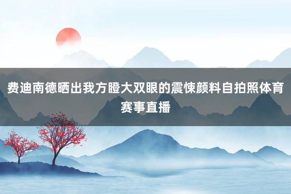 费迪南德晒出我方瞪大双眼的震悚颜料自拍照体育赛事直播