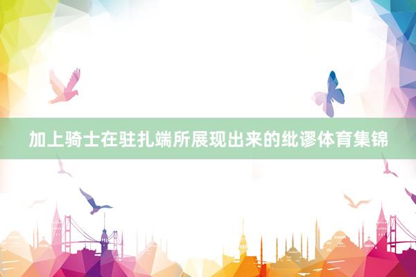 加上骑士在驻扎端所展现出来的纰谬体育集锦