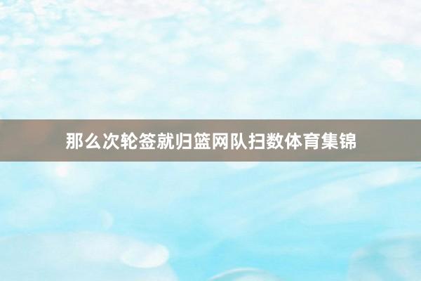 那么次轮签就归篮网队扫数体育集锦
