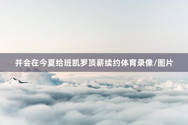 并会在今夏给班凯罗顶薪续约体育录像/图片