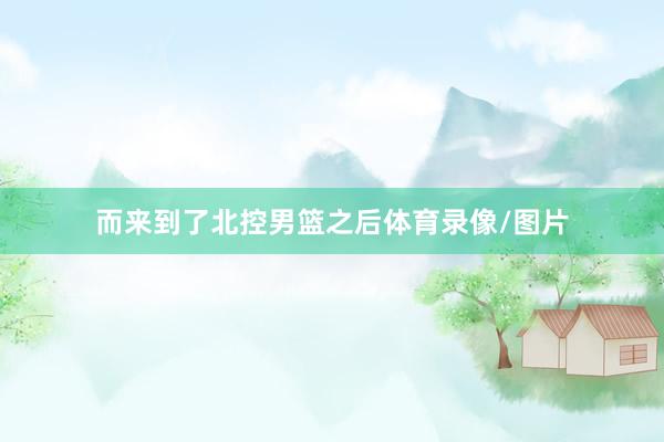 而来到了北控男篮之后体育录像/图片