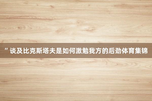”谈及比克斯塔夫是如何激勉我方的后劲体育集锦