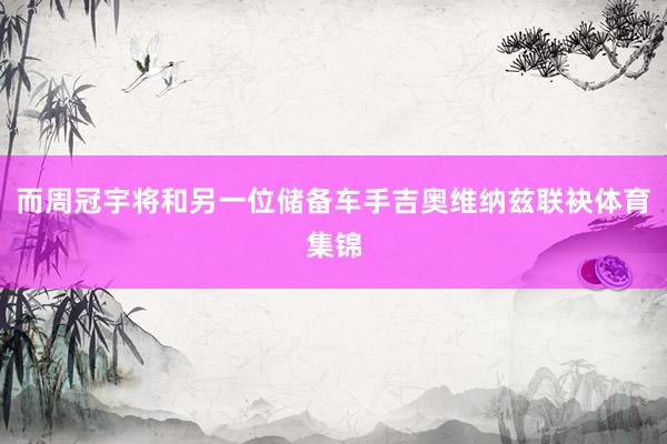 而周冠宇将和另一位储备车手吉奥维纳兹联袂体育集锦