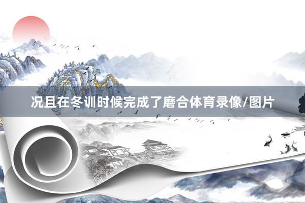 况且在冬训时候完成了磨合体育录像/图片