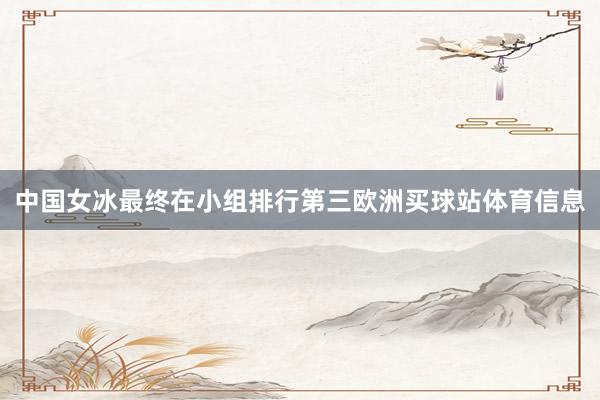 中国女冰最终在小组排行第三欧洲买球站体育信息