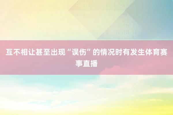 互不相让甚至出现“误伤”的情况时有发生体育赛事直播