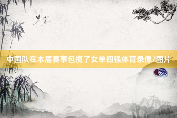 中国队在本届赛事包揽了女单四强体育录像/图片