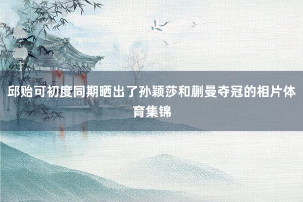 邱贻可初度同期晒出了孙颖莎和蒯曼夺冠的相片体育集锦