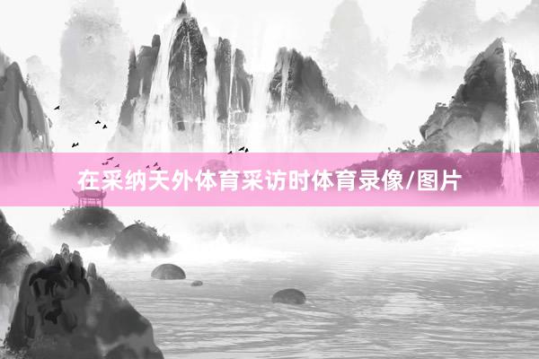 在采纳天外体育采访时体育录像/图片