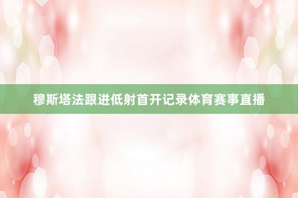 穆斯塔法跟进低射首开记录体育赛事直播