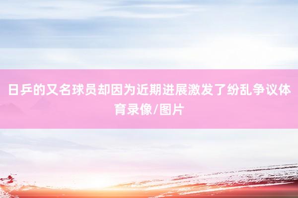 日乒的又名球员却因为近期进展激发了纷乱争议体育录像/图片
