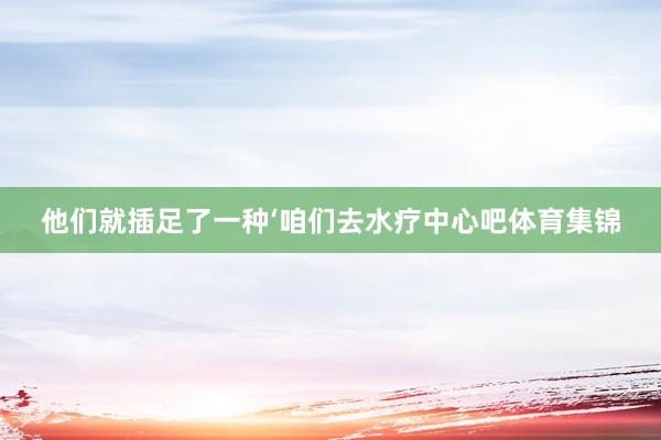 他们就插足了一种‘咱们去水疗中心吧体育集锦