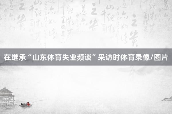 在继承“山东体育失业频谈”采访时体育录像/图片