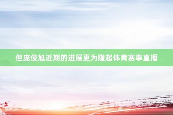 但庞俊旭近期的进展更为隆起体育赛事直播