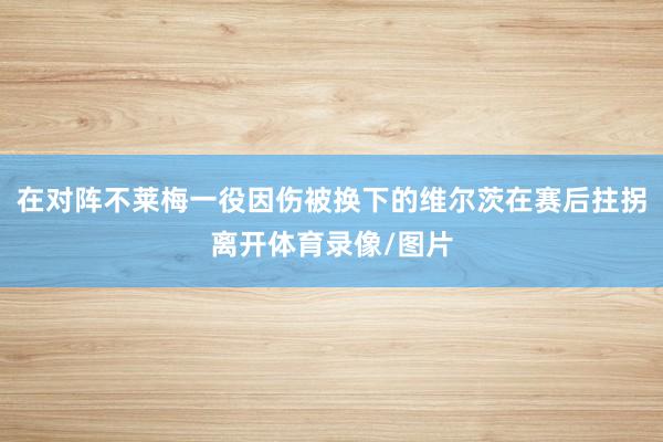在对阵不莱梅一役因伤被换下的维尔茨在赛后拄拐离开体育录像/图片