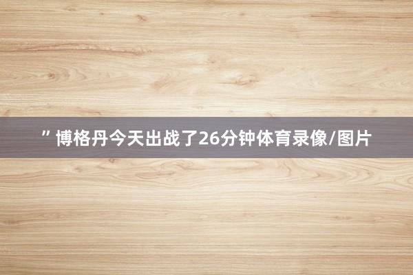 ”博格丹今天出战了26分钟体育录像/图片