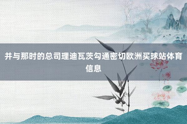 并与那时的总司理迪瓦茨勾通密切欧洲买球站体育信息