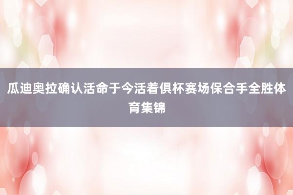 瓜迪奥拉确认活命于今活着俱杯赛场保合手全胜体育集锦